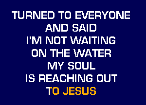 TURNED TO EVERYONE
AND SAID
I'M NOT WAITING
ON THE WATER
MY SOUL
IS REACHING OUT
TO JESUS