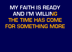 MY FAITH IS READY
AND I'M WILLING
THE TIME HAS COME
FOR SOMETHING MORE