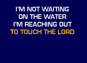 I'M NOT WAITING
ON THE WATER
I'M REACHING OUT
TO TOUCH THE LORD