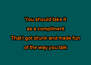 You should take it
as a compliment

That I got drunk and made fun

of the way you talk