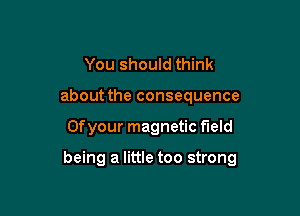 You should think
about the consequence

Ofyour magnetic field

being a little too strong