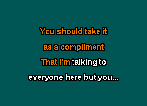 You should take it

as a compliment

That I'm talking to

everyone here but you...