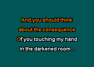 And you should think

about the consequence

Ofyou touching my hand

in the darkened room...