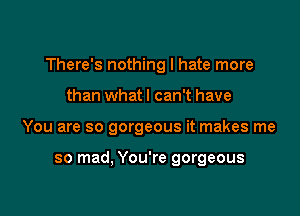 There's nothing I hate more

than whatl can't have
You are so gorgeous it makes me

so mad, You're gorgeous