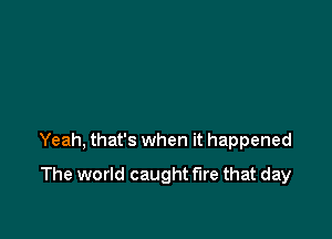 Yeah, that's when it happened

The world caught fire that day