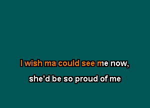 lwish ma could see me now,

she'd be so proud of me