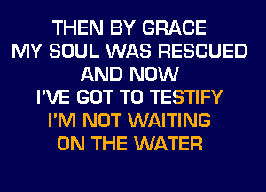 THEN BY GRACE
MY SOUL WAS RESCUED
AND NOW
I'VE GOT TO TESTIFY
I'M NOT WAITING
ON THE WATER