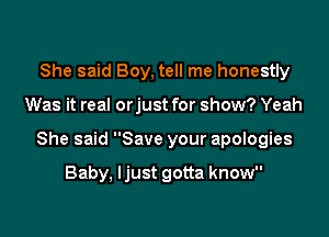 She said Boy, tell me honestly

Was it real orjust for show? Yeah

She said Save your apologies

Baby, Ijust gotta know