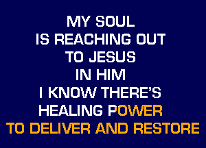 MY SOUL
IS REACHING OUT
TO JESUS
IN HIM
I KNOW THERE'S
HEALING POWER
TO DELIVER AND RESTORE