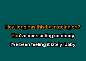 How long has this been going on?

You've been acting so shady

I've been feeling it lately, baby