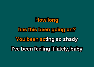 How long
has this been going on?

You been acting so shady

I've been feeling it lately, baby