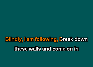 Blindly, I am following, Break down

these walls and come on in