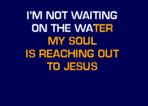 I'M NOT WAITING
ON THE WATER
MY SOUL

IS REACHING OUT
TO JESUS