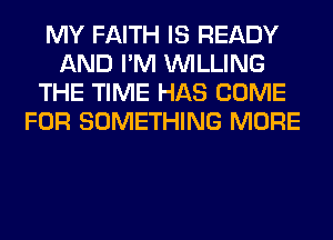 MY FAITH IS READY
AND I'M WILLING
THE TIME HAS COME
FOR SOMETHING MORE