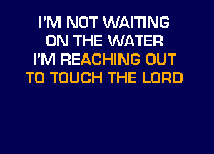 I'M NOT WAITING
ON THE WATER
I'M REACHING OUT
TO TOUCH THE LORD