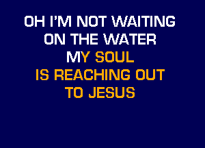 0H I'M NOT WAITING
ON THE WATER
MY SOUL

IS REACHING OUT
TO JESUS