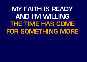 MY FAITH IS READY
AND I'M WILLING
THE TIME HAS COME
FOR SOMETHING MORE