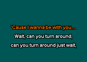 'Cause I wanna be with you....

Wait, can you turn around,

can you turn around just wait,