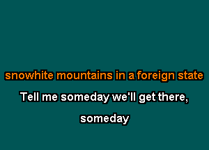snowhite mountains in a foreign state

Tell me someday we'll get there,

someday