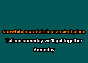 snowhite mountain in a ancient place

Tell me someday we'll get together

Someday