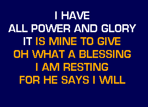 I HAVE
ALL POWER AND GLORY
IT IS MINE TO GIVE
0H INHAT A BLESSING
I AM RESTING
FOR HE SAYS I INILL