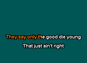 They say only the good die young

Thatjust ain't right