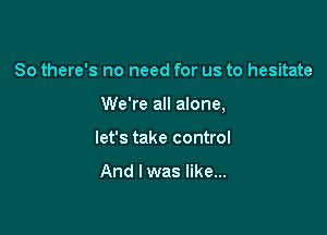 So there's no need for us to hesitate

We're all alone,

let's take control

And I was like...