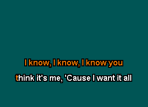 I know, I know, I know you

think it's me. 'Cause I want it all