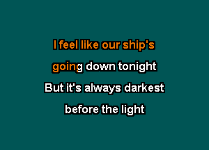 I feel like our ship's

going down tonight

But it's always darkest
before the light