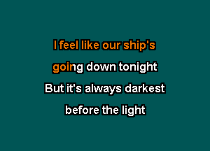 I feel like our ship's

going down tonight

But it's always darkest
before the light