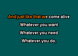 And just like that we come alive
Whatever you want

Whatever you need

Whatever you do,