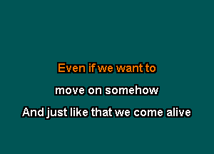 Even if we want to

move on somehow

Andjust like that we come alive