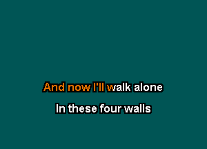 And now I'll walk alone

In these four walls