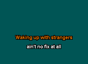 Waking up with strangers

ain't no fix at all
