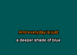 And everyday isjust

a deeper shade of blue