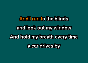 And I run to the blinds

and look out my window

And hold my breath everytime

a car drives by