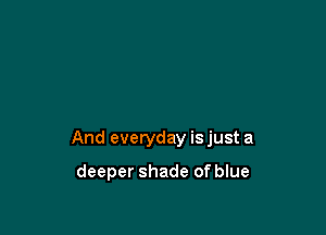 And everyday is just a

deeper shade of blue