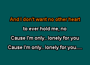 And I don't want no other heart
to ever hold me, no

Cause I'm only.. lonely for you

Cause I'm only.. lonely for you .....