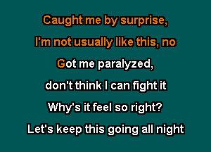 Caught me by surprise,
I'm not usually like this, no
Got me paralyzed,
don't think I can fight it
Why's it feel so right?

Let's keep this going all night I