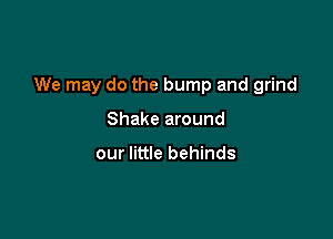 We may do the bump and grind

Shake around

our little behinds