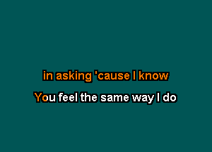 in asking 'cause I know

You feel the same wayl do