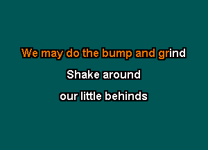 We may do the bump and grind

Shake around

our little behinds