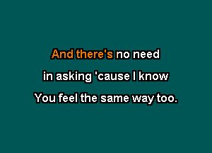 And there's no need

in asking 'cause I know

You feel the same way too.