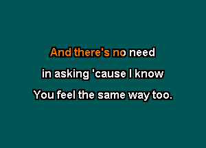 And there's no need

in asking 'cause I know

You feel the same way too.