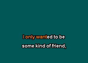 I only wanted to be

some kind offriend,