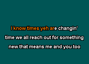 I know times yeh are changin'

time we all reach out for something

new that means me and you too