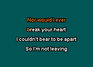 Nor would I ever

break your heart

I couldn't bear to be apart

80 Pm not leaving