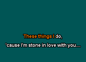 These things I do,

'cause I'm stone in love with you....