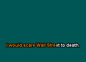 I would scare Wall Street to death.