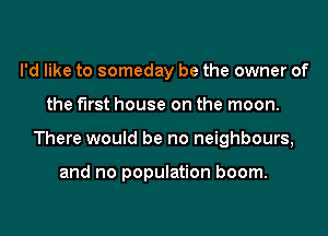 I'd like to someday be the owner of
the first house on the moon.
There would be no neighbours,

and no population boom.